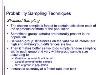 Probability Sampling Techniques
Stratified Sampling
• The chosen sample is forced to contain units from each of
the segments or strata of the population
• Sometimes groups (strata) are naturally present in the
population
• Between-group differences on the variable of interest are
high and within-group differences are low
• Then it makes better sense to do simple random sampling
within each group and vary within-group sample size
according to
– Variation on variable of interest
– Cost of generating the sample
– Size of group in population
• Increases accuracy at a faster rate than cost
 