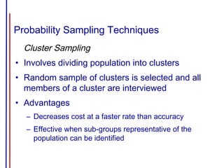 Probability Sampling Techniques
Cluster Sampling
• Involves dividing population into clusters
• Random sample of clusters is selected and all
members of a cluster are interviewed
• Advantages
– Decreases cost at a faster rate than accuracy
– Effective when sub-groups representative of the
population can be identified
 
