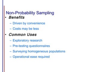 Non-Probability Sampling
• Benefits
– Driven by convenience
– Costs may be less
• Common Uses
– Exploratory research
– Pre-testing questionnaires
– Surveying homogeneous populations
– Operational ease required
 