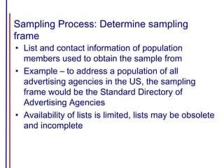 Sampling Process: Determine sampling
frame
• List and contact information of population
members used to obtain the sample from
• Example – to address a population of all
advertising agencies in the US, the sampling
frame would be the Standard Directory of
Advertising Agencies
• Availability of lists is limited, lists may be obsolete
and incomplete
 