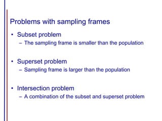 Problems with sampling frames
• Subset problem
– The sampling frame is smaller than the population
• Superset problem
– Sampling frame is larger than the population
• Intersection problem
– A combination of the subset and superset problem
 