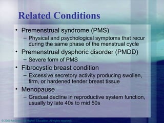 Related Conditions Premenstrual syndrome (PMS)  Physical and psychological symptoms that recur during the same phase of the menstrual cycle Premenstrual dysphoric disorder (PMDD) Severe form of PMS Fibrocystic breast condition  Excessive secretory activity producing swollen, firm, or hardened tender breast tissue Menopause  Gradual decline in reproductive system function, usually by late 40s to mid 50s 