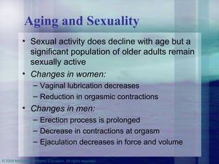 Aging and Sexuality Sexual activity does decline with age but a significant population of older adults remain sexually active Changes in women:   Vaginal lubrication decreases Reduction in orgasmic contractions Changes in men:   Erection process is prolonged Decrease in contractions at orgasm Ejaculation decreases in force and volume 