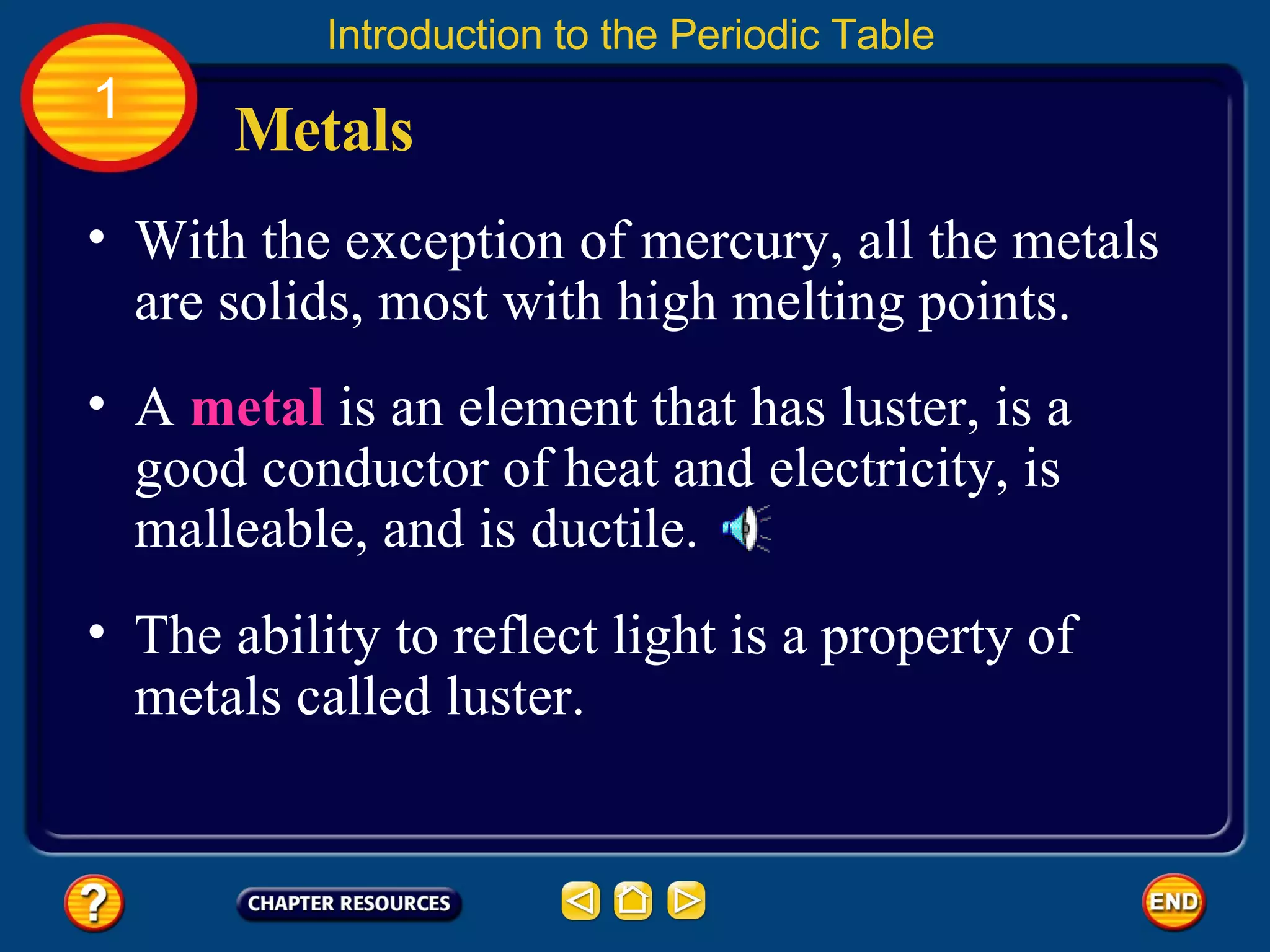 With the exception of mercury, all the metals are solids, most with high melting points.  Metals Introduction to the Periodic Table 1 A  metal  is an element that has luster, is a good conductor of heat and electricity, is malleable, and is ductile.  The ability to reflect light is a property of metals called luster.  