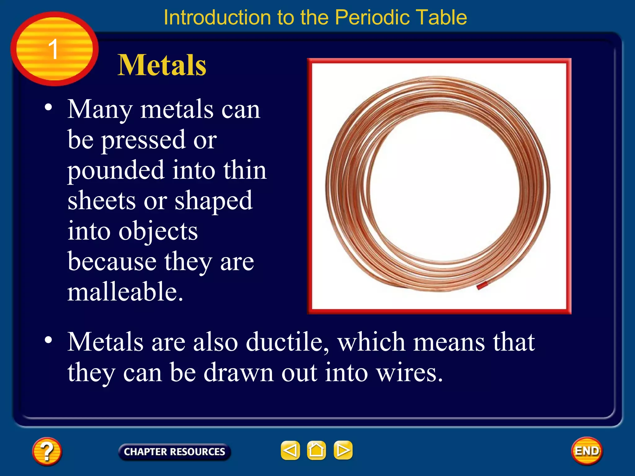 Many metals can be pressed or pounded into thin sheets or shaped into objects because they are malleable.  Metals Introduction to the Periodic Table 1 Metals are also ductile, which means that they can be drawn out into wires.  