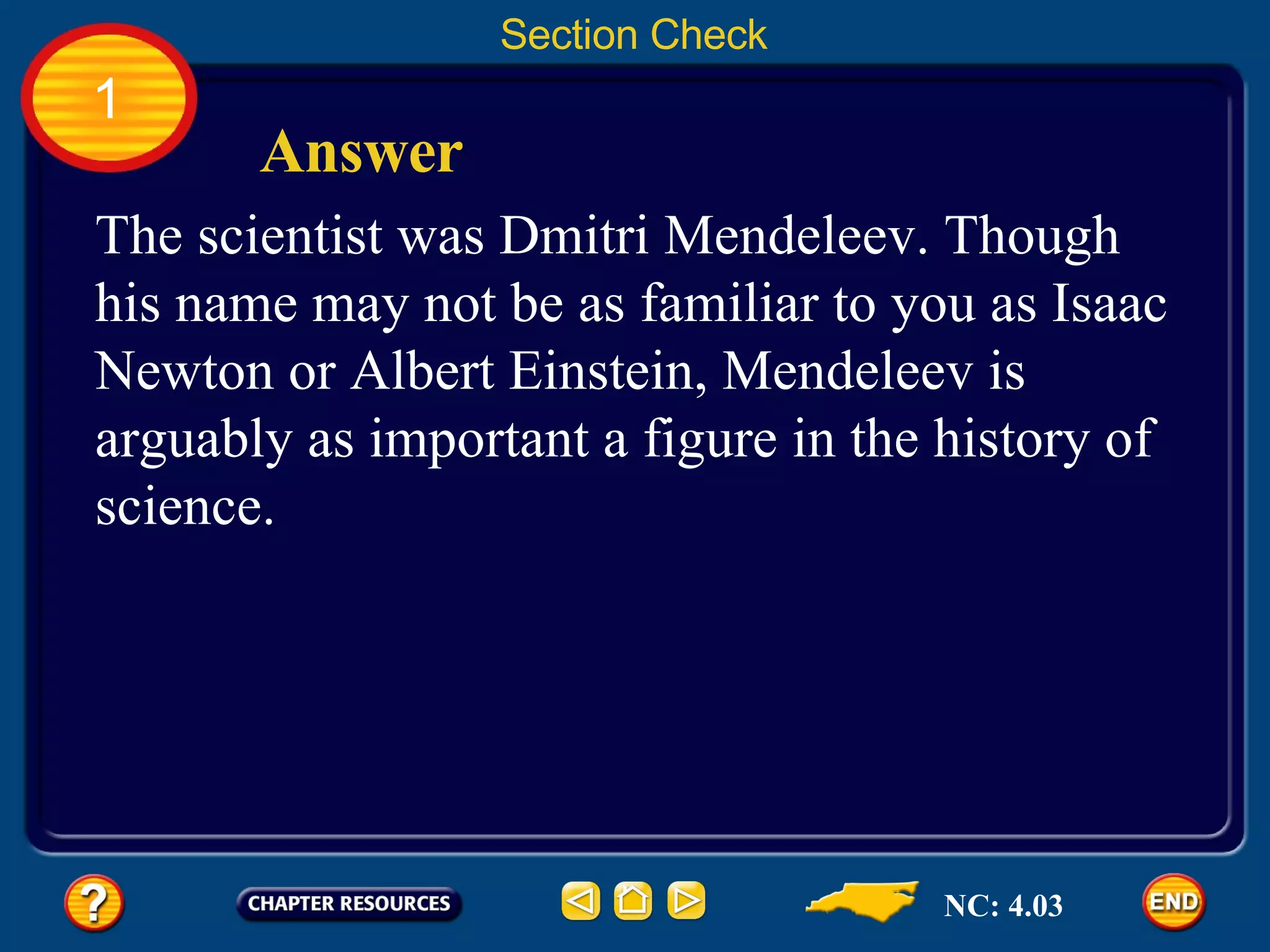 1 Section Check Answer The scientist was Dmitri Mendeleev. Though his name may not be as familiar to you as Isaac Newton or Albert Einstein, Mendeleev is arguably as important a figure in the history of science. NC: 4.03 