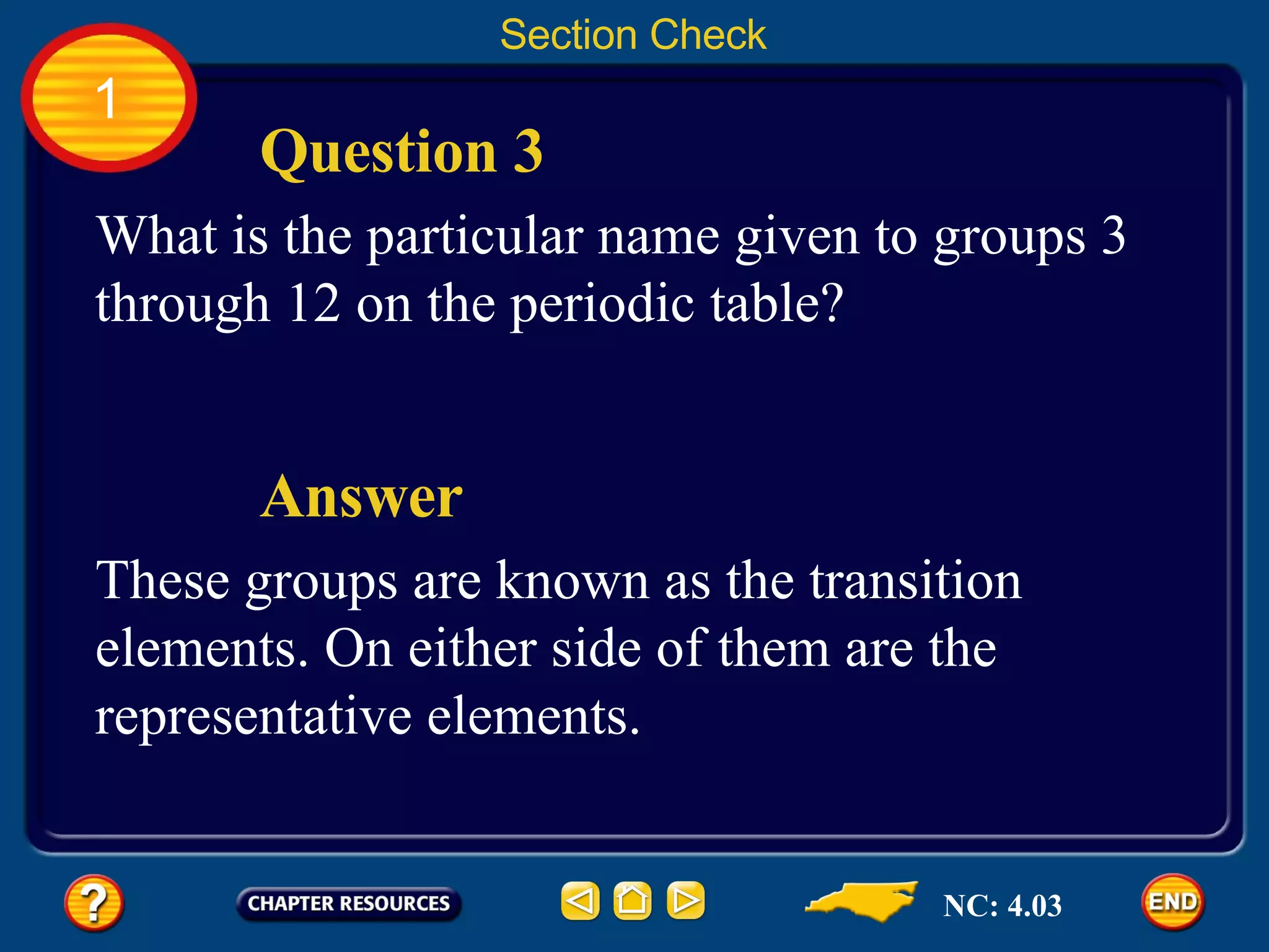 1 Section Check Question 3 What is the particular name given to groups 3 through 12 on the periodic table? Answer These groups are known as the transition elements. On either side of them are the representative elements. NC: 4.03 