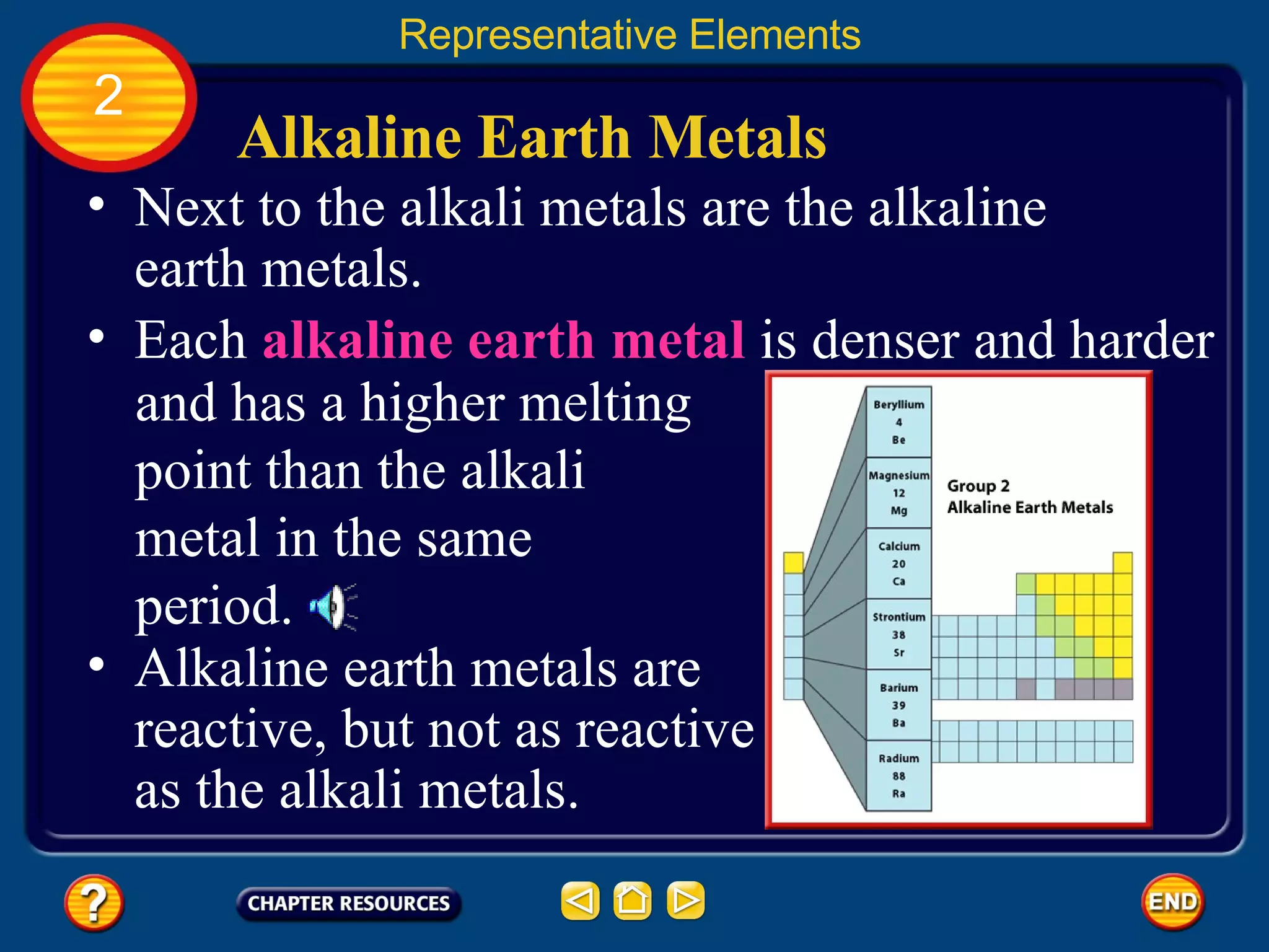 Alkaline Earth Metals Next to the alkali metals are the alkaline earth metals. Alkaline earth metals are reactive, but not as reactive as the alkali metals.  Representative Elements 2 and has a higher melting point than the alkali metal in the same period. Each  alkaline earth metal  is denser and harder 
