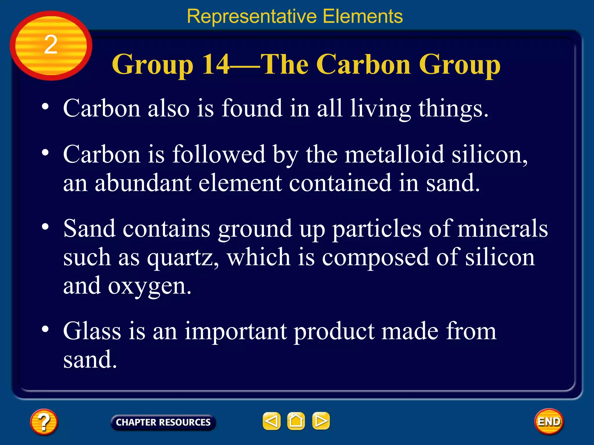 Group 14—The Carbon Group Carbon also is found in all living things.  Representative Elements 2 Carbon is followed by the metalloid silicon, an abundant element contained in sand.  Sand contains ground up particles of minerals such as quartz, which is composed of silicon and oxygen.  Glass is an important product made from sand. 