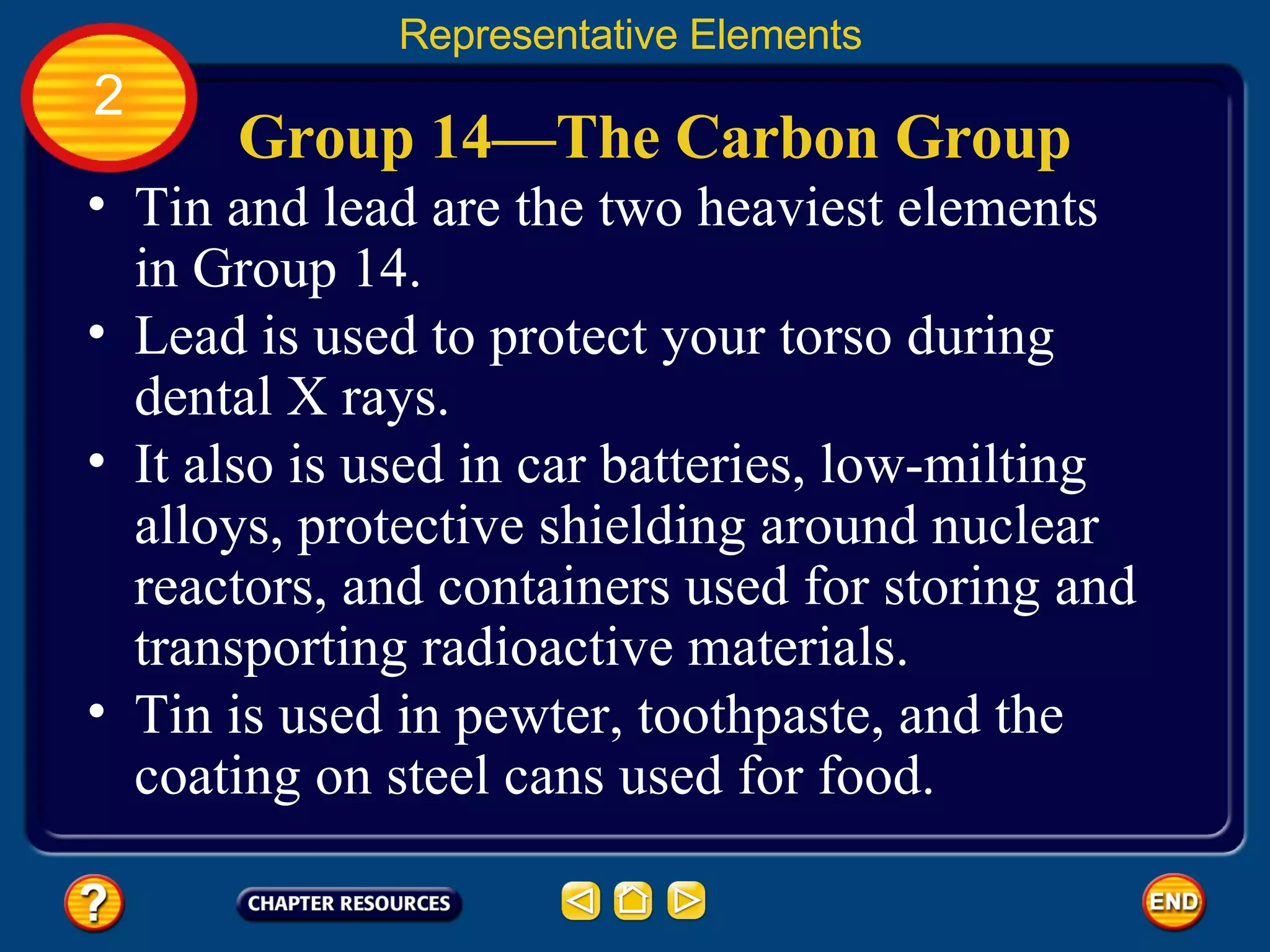 Group 14—The Carbon Group Tin and lead are the two heaviest elements in Group 14.  Representative Elements 2 Lead is used to protect your torso during dental X rays.  It also is used in car batteries, low-milting alloys, protective shielding around nuclear reactors, and containers used for storing and transporting radioactive materials.  Tin is used in pewter, toothpaste, and the coating on steel cans used for food.  