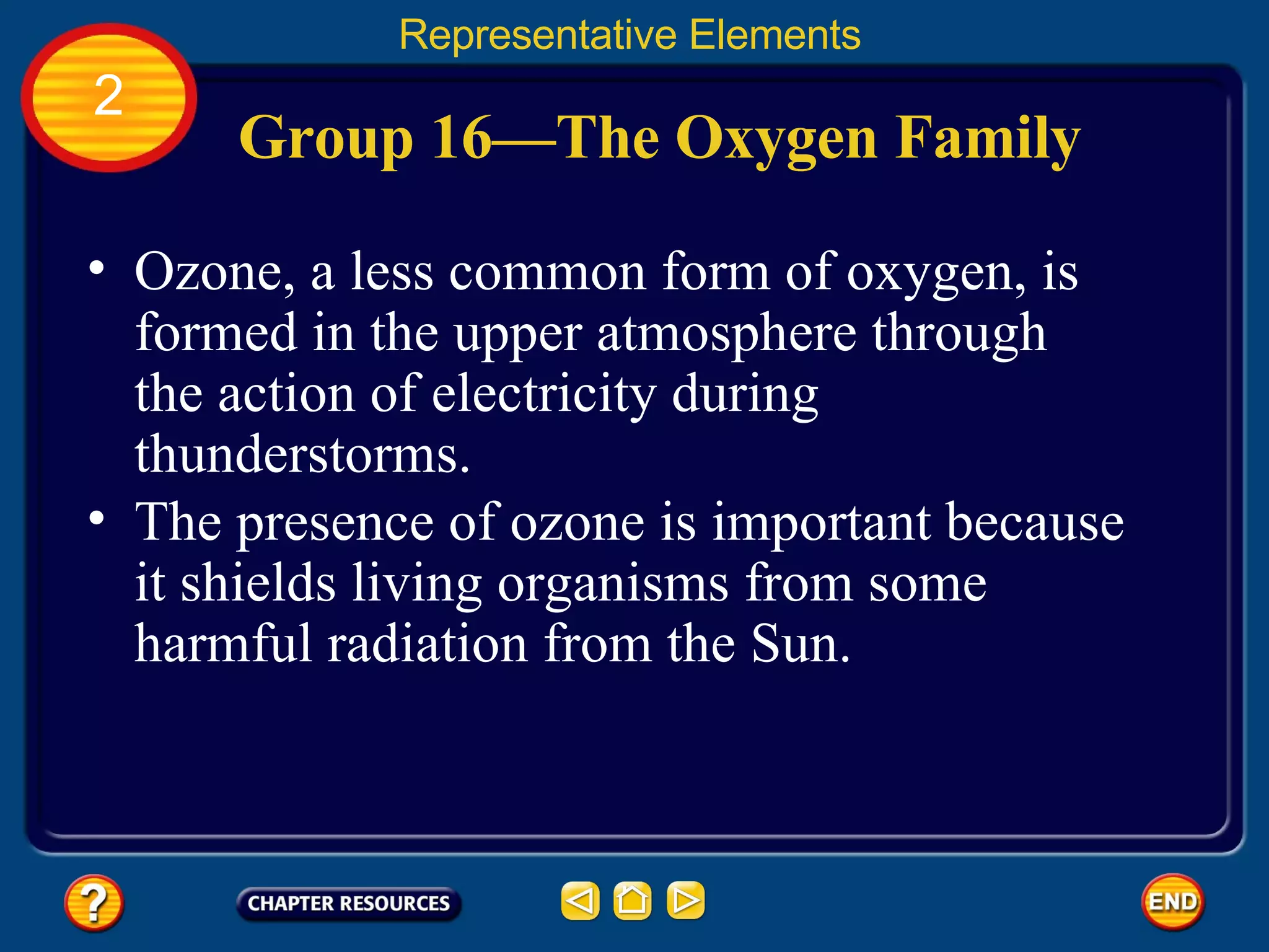 Group 16—The Oxygen Family Ozone, a less common form of oxygen, is formed in the upper atmosphere through the action of electricity during thunderstorms.  Representative Elements 2 The presence of ozone is important because it shields living organisms from some harmful radiation from the Sun.  
