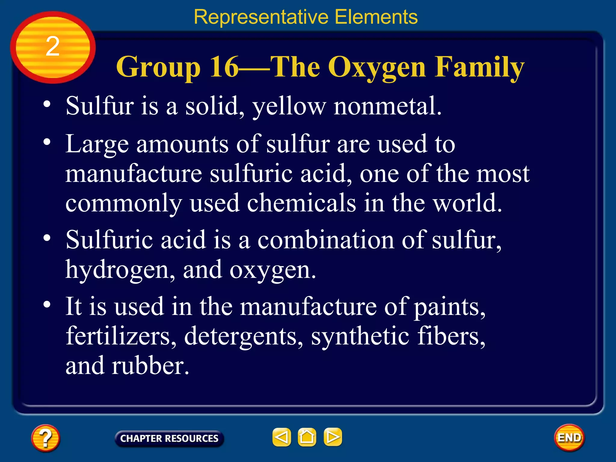 Group 16—The Oxygen Family Sulfur is a solid, yellow nonmetal.  Representative Elements 2 Large amounts of sulfur are used to manufacture sulfuric acid, one of the most commonly used chemicals in the world.  Sulfuric acid is a combination of sulfur, hydrogen, and oxygen.  It is used in the manufacture of paints, fertilizers, detergents, synthetic fibers, and rubber. 