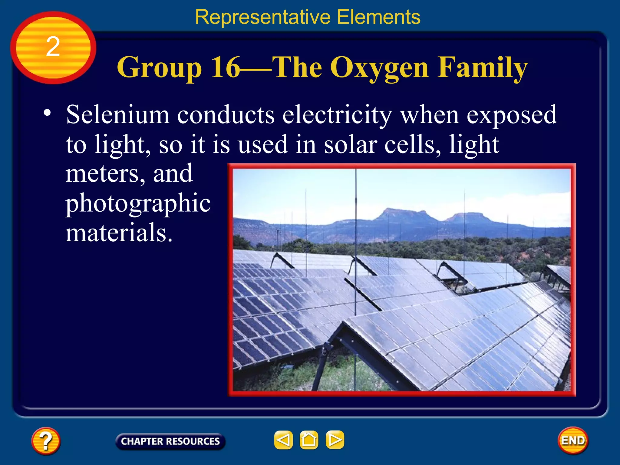 Group 16—The Oxygen Family Representative Elements 2 Selenium conducts electricity when exposed to light, so it is used in solar cells, light meters, and photographic materials.  