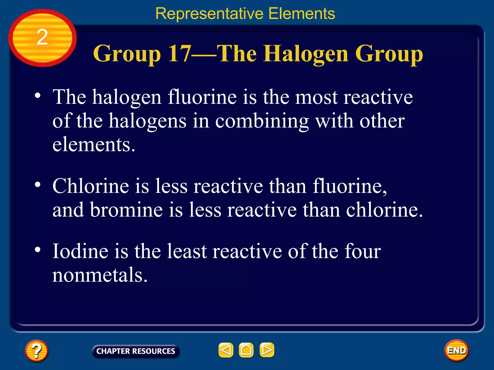 Group 17—The Halogen Group The halogen fluorine is the most reactive of the halogens in combining with other elements.  Representative Elements 2 Chlorine is less reactive than fluorine,  and bromine is less reactive than chlorine.  Iodine is the least reactive of the four nonmetals.  
