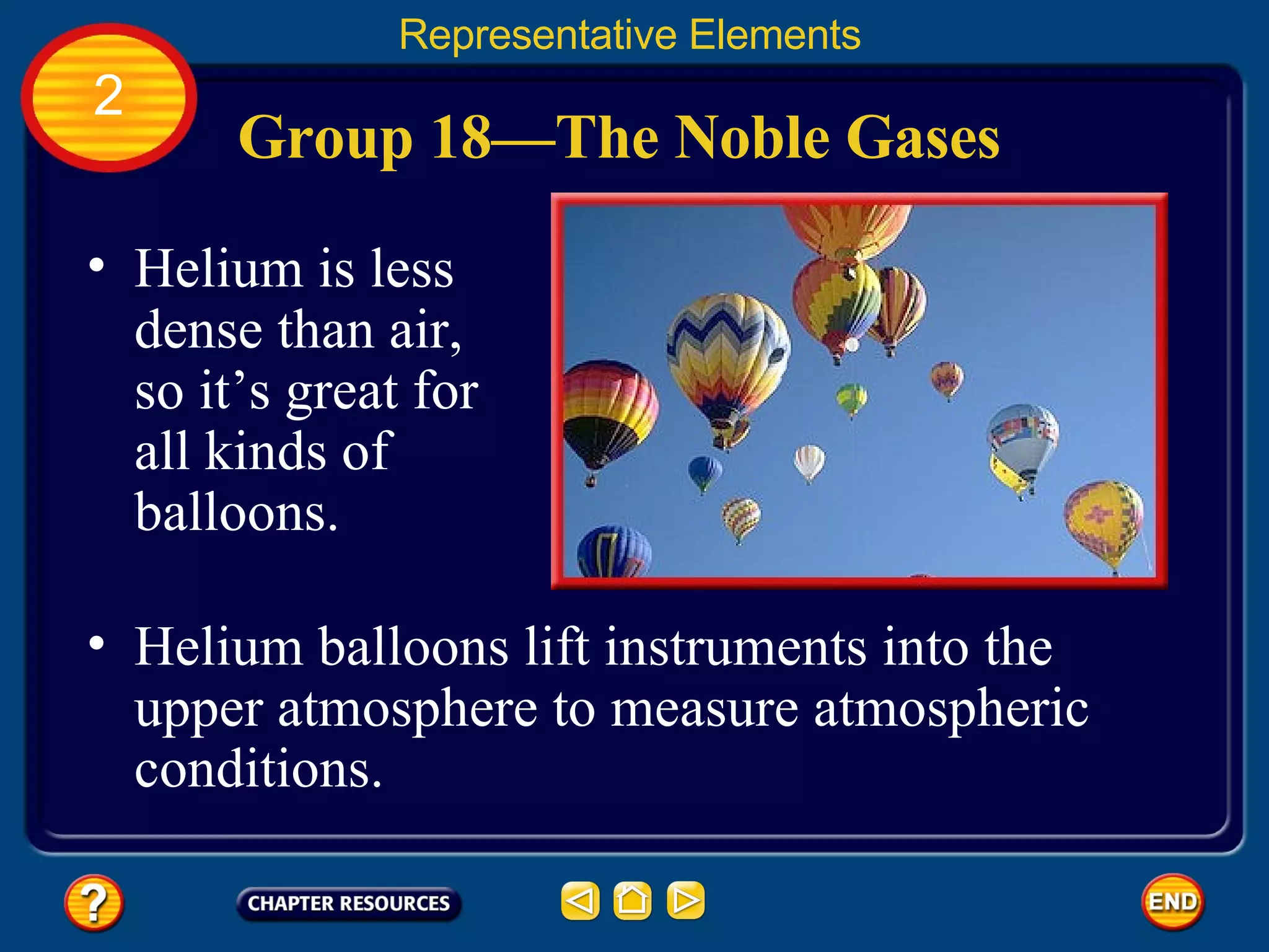 Group 18—The Noble Gases Helium is less dense than air, so it’s great for all kinds of balloons.  Representative Elements 2 Helium balloons lift instruments into the upper atmosphere to measure atmospheric conditions. 