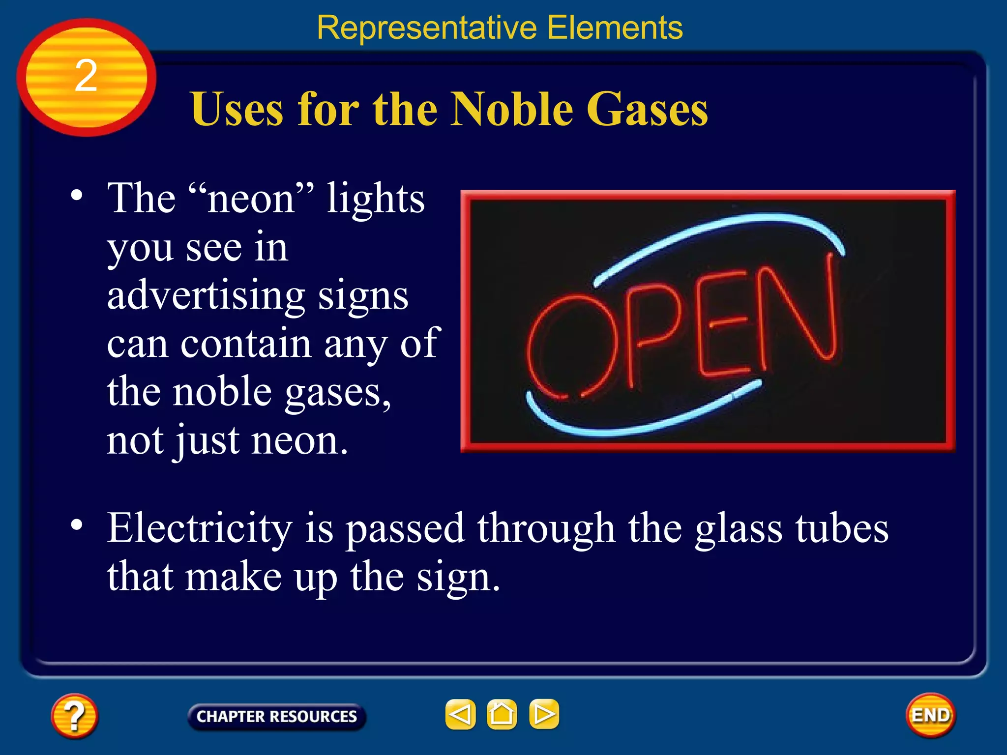 Uses for the Noble Gases The “neon” lights you see in advertising signs can contain any of the noble gases, not just neon.  Representative Elements 2 Electricity is passed through the glass tubes that make up the sign.  
