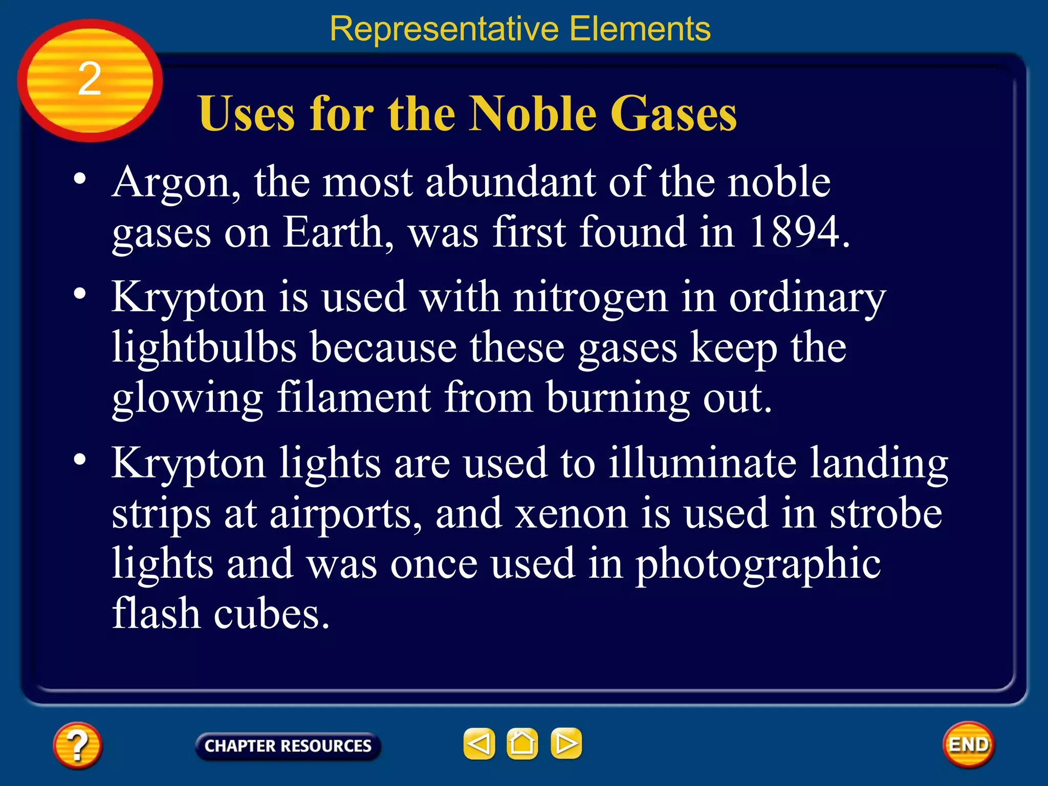 Uses for the Noble Gases Argon, the most abundant of the noble gases on Earth, was first found in 1894.  Representative Elements 2 Krypton is used with nitrogen in ordinary lightbulbs because these gases keep the glowing filament from burning out.  Krypton lights are used to illuminate landing strips at airports, and xenon is used in strobe lights and was once used in photographic flash cubes.  