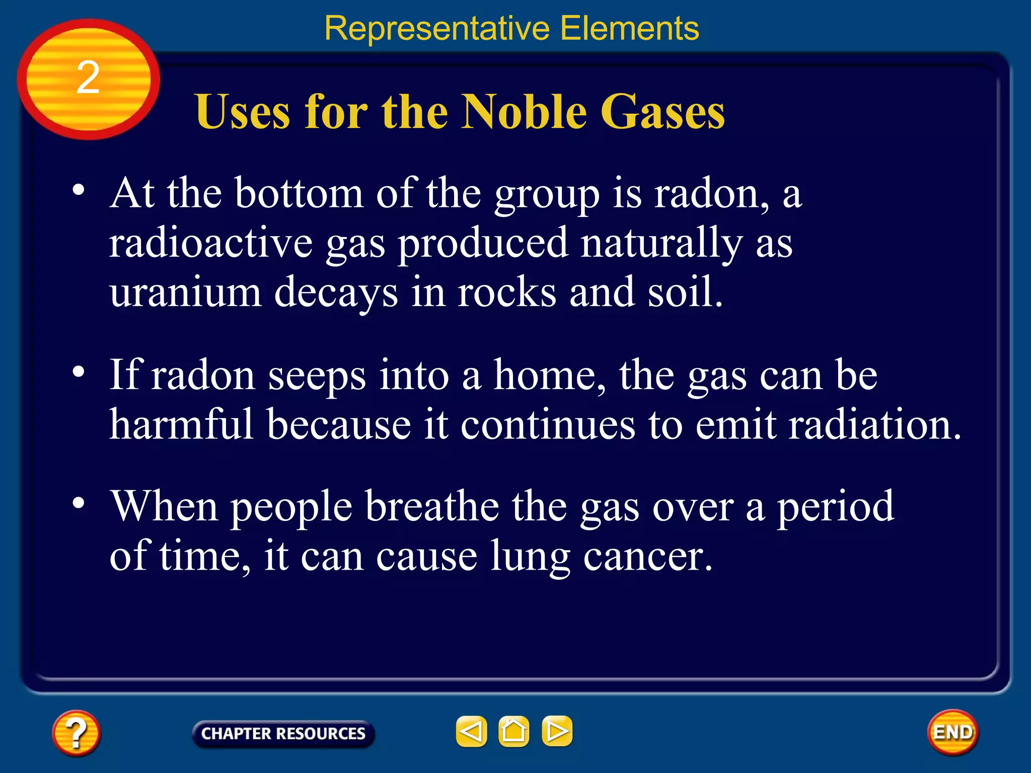 Uses for the Noble Gases At the bottom of the group is radon, a radioactive gas produced naturally as uranium decays in rocks and soil.  Representative Elements 2 If radon seeps into a home, the gas can be harmful because it continues to emit radiation.  When people breathe the gas over a period of time, it can cause lung cancer.  