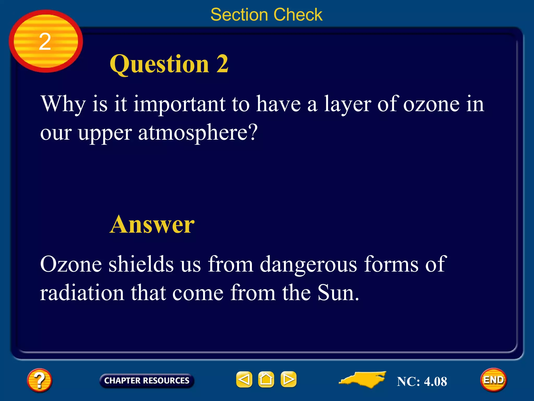2 Section Check Question 2 Why is it important to have a layer of ozone in our upper atmosphere? Answer Ozone shields us from dangerous forms of radiation that come from the Sun.  NC: 4.08 