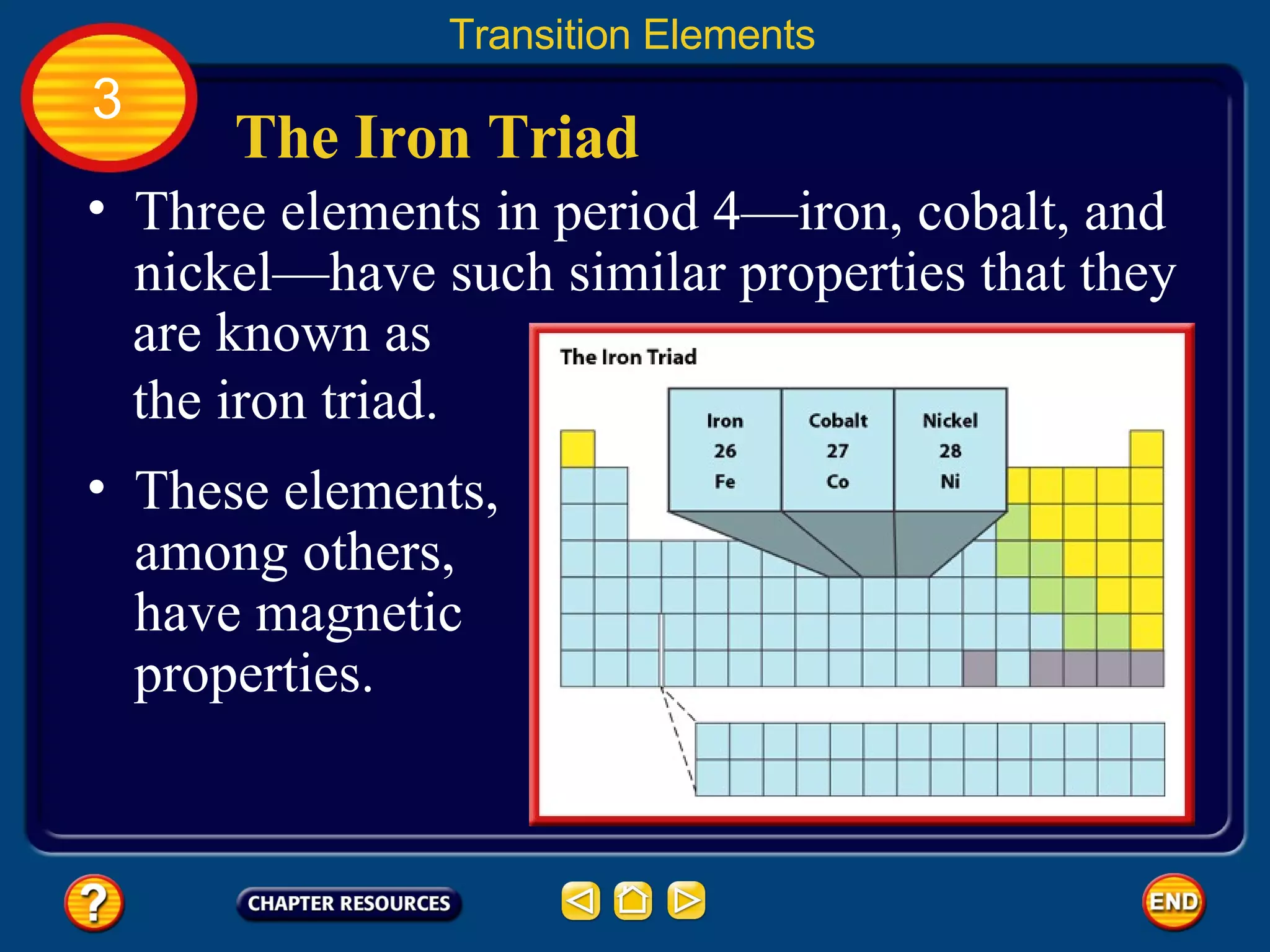 The Iron Triad Transition Elements 3 These elements, among others, have magnetic properties.  Three elements in period 4—iron, cobalt, and nickel—have such similar properties that they are known as the iron triad. 