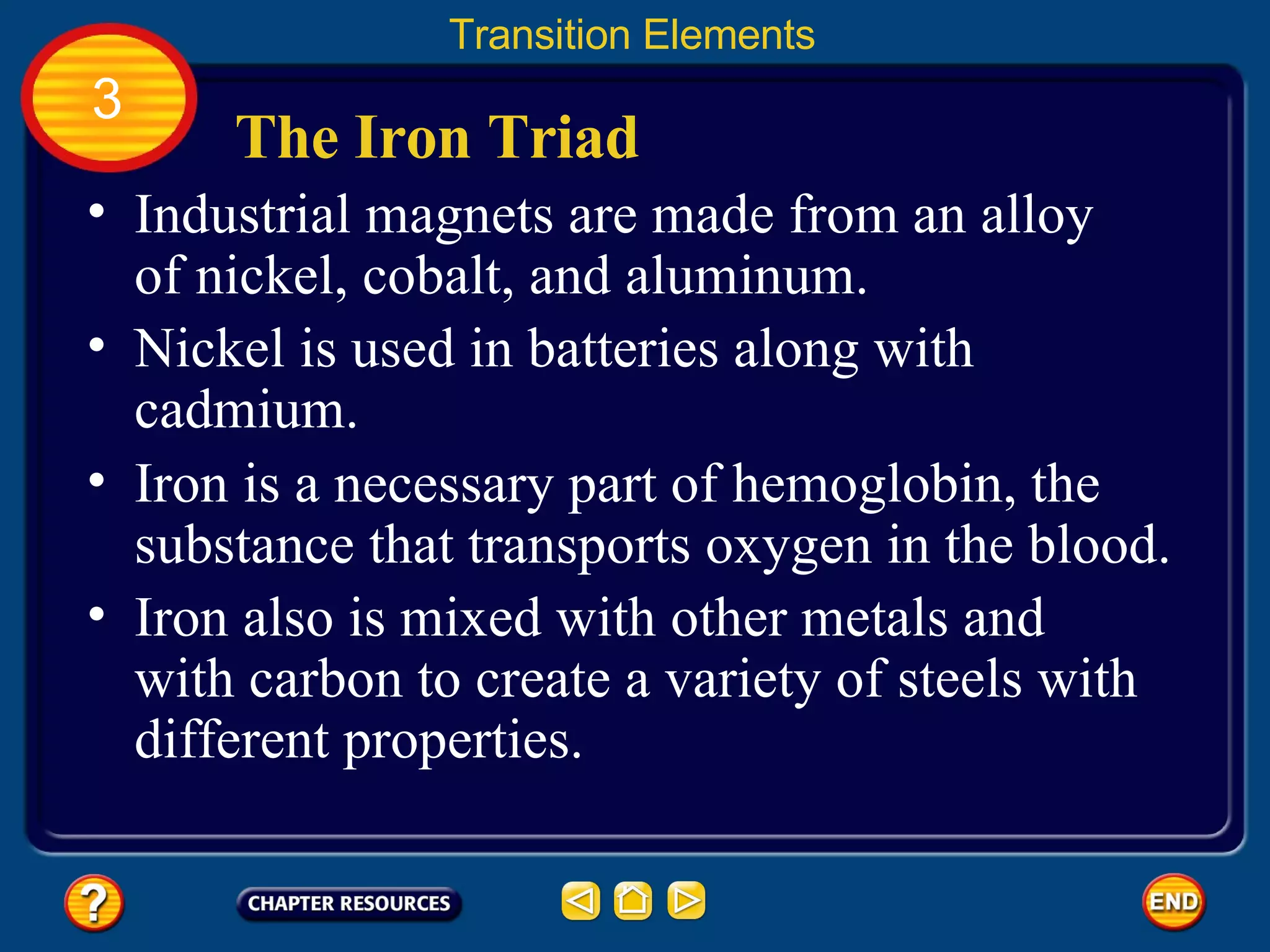 The Iron Triad Industrial magnets are made from an alloy of nickel, cobalt, and aluminum.  Transition Elements 3 Nickel is used in batteries along with cadmium.  Iron is a necessary part of hemoglobin, the substance that transports oxygen in the blood.  Iron also is mixed with other metals and with carbon to create a variety of steels with different properties.  