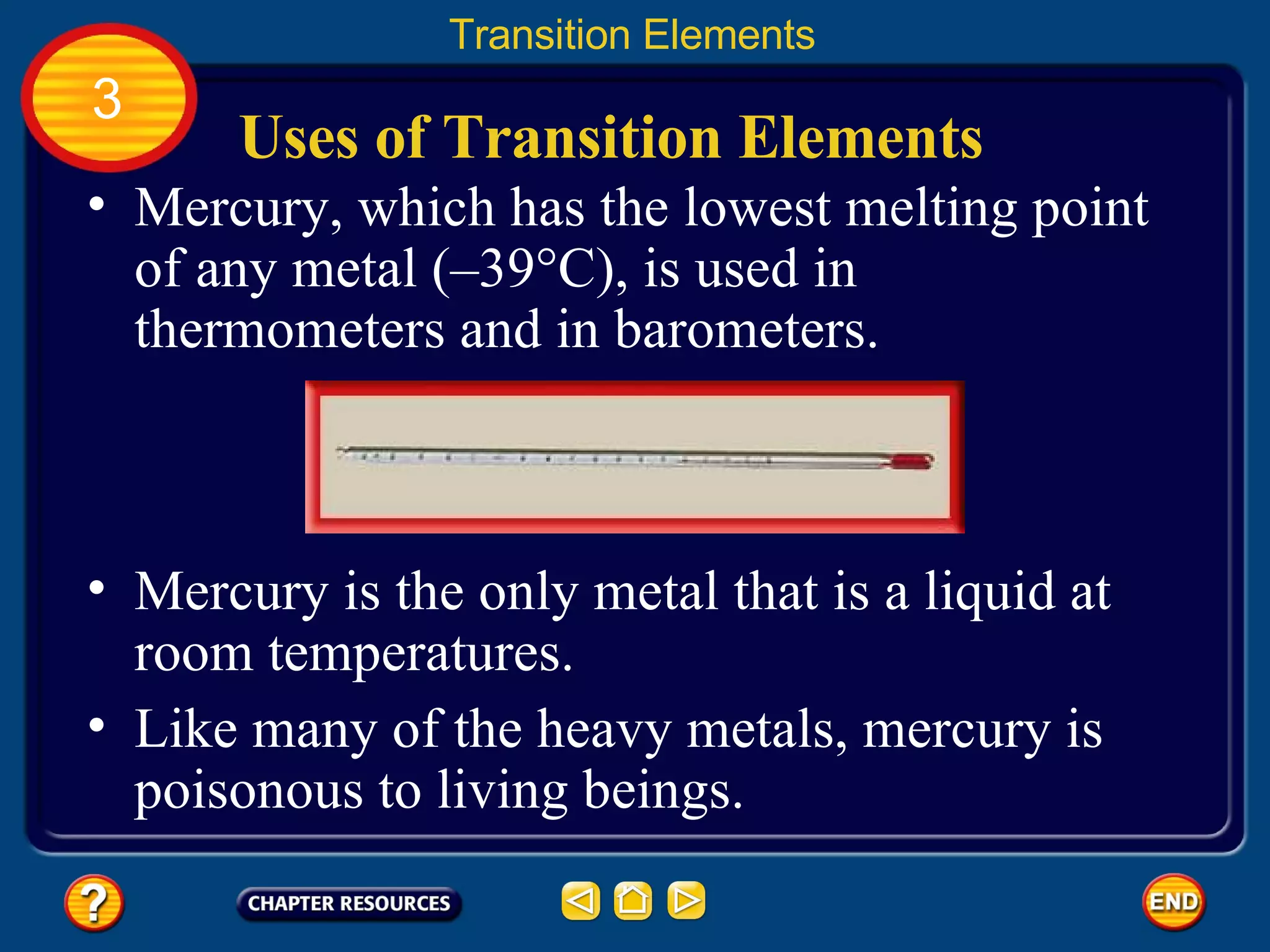 Uses of Transition Elements Mercury, which has the lowest melting point of any metal (–39°C), is used in thermometers and in barometers.  Transition Elements 3 Mercury is the only metal that is a liquid at room temperatures.  Like many of the heavy metals, mercury is poisonous to living beings. 