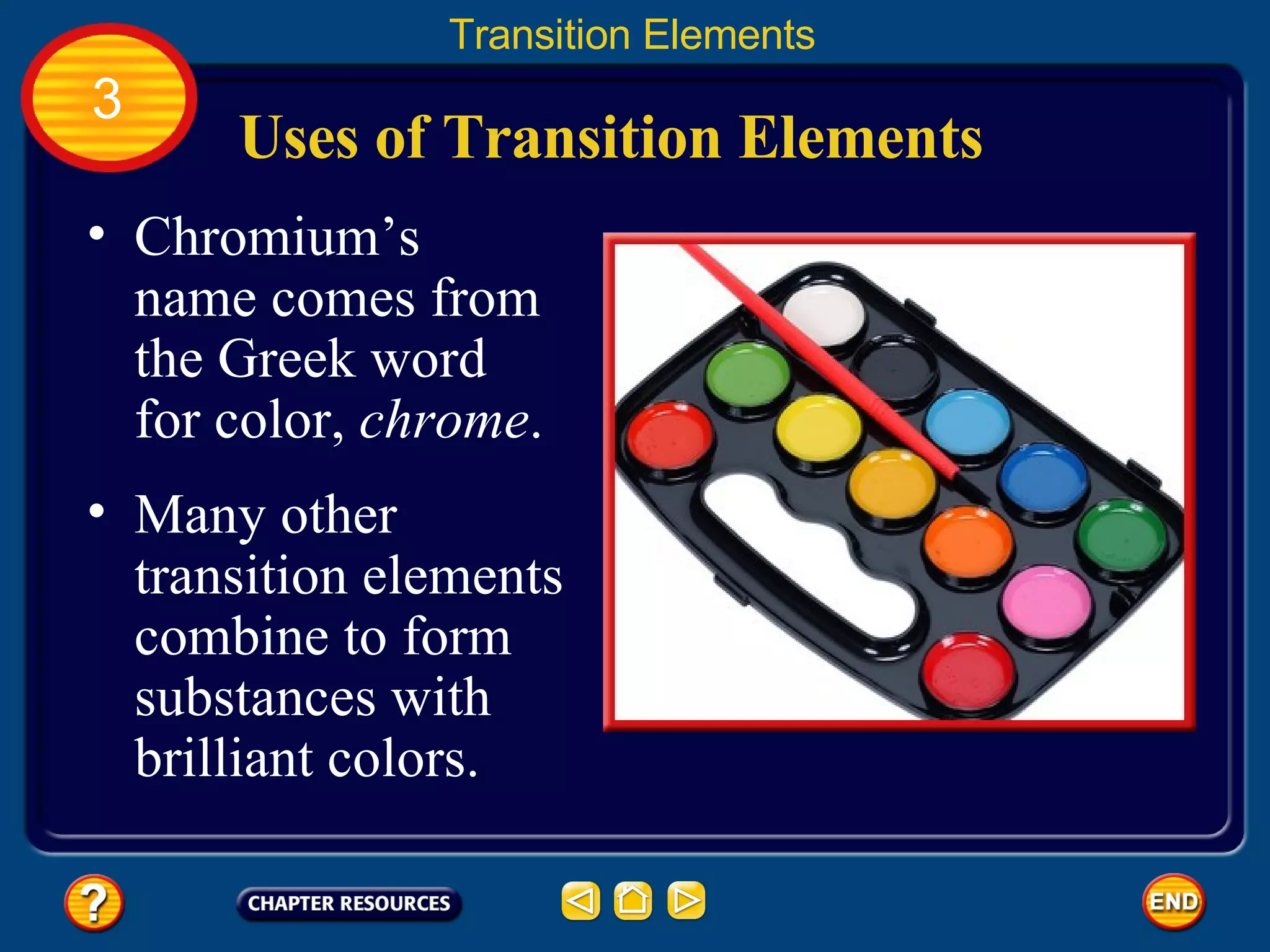 Uses of Transition Elements Chromium’s name comes from the Greek word for color,  chrome .  Transition Elements 3 Many other transition elements combine to form substances with brilliant colors.  
