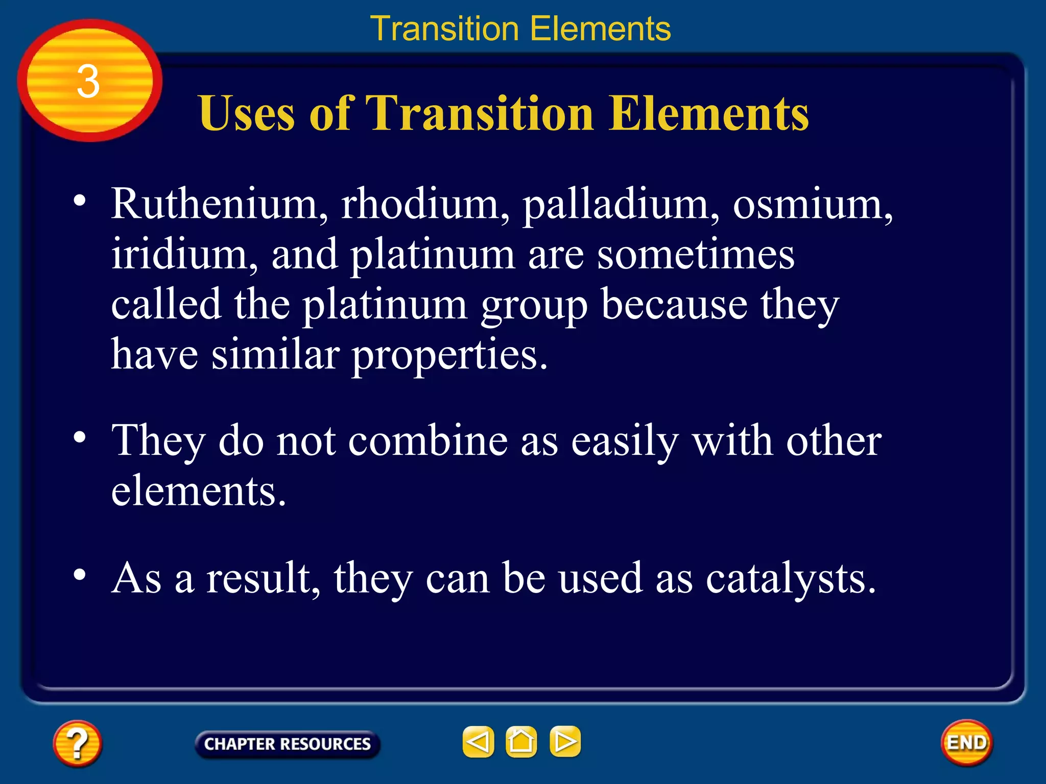 Uses of Transition Elements Ruthenium, rhodium, palladium, osmium, iridium, and platinum are sometimes called the platinum group because they have similar properties.  Transition Elements 3 They do not combine as easily with other elements.  As a result, they can be used as catalysts.  