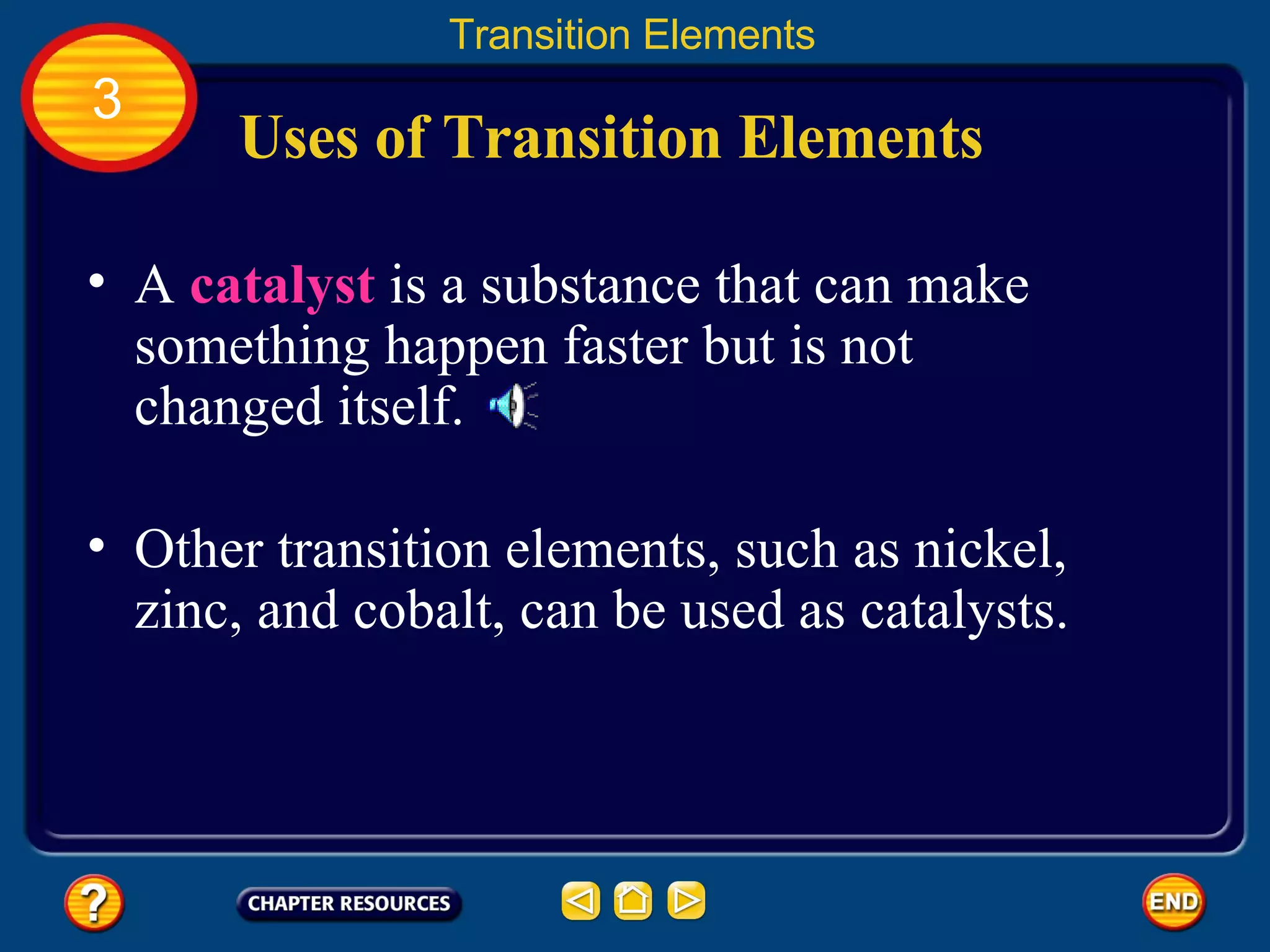 Uses of Transition Elements A  catalyst  is a substance that can make something happen faster but is not changed itself.  Transition Elements 3 Other transition elements, such as nickel, zinc, and cobalt, can be used as catalysts.  
