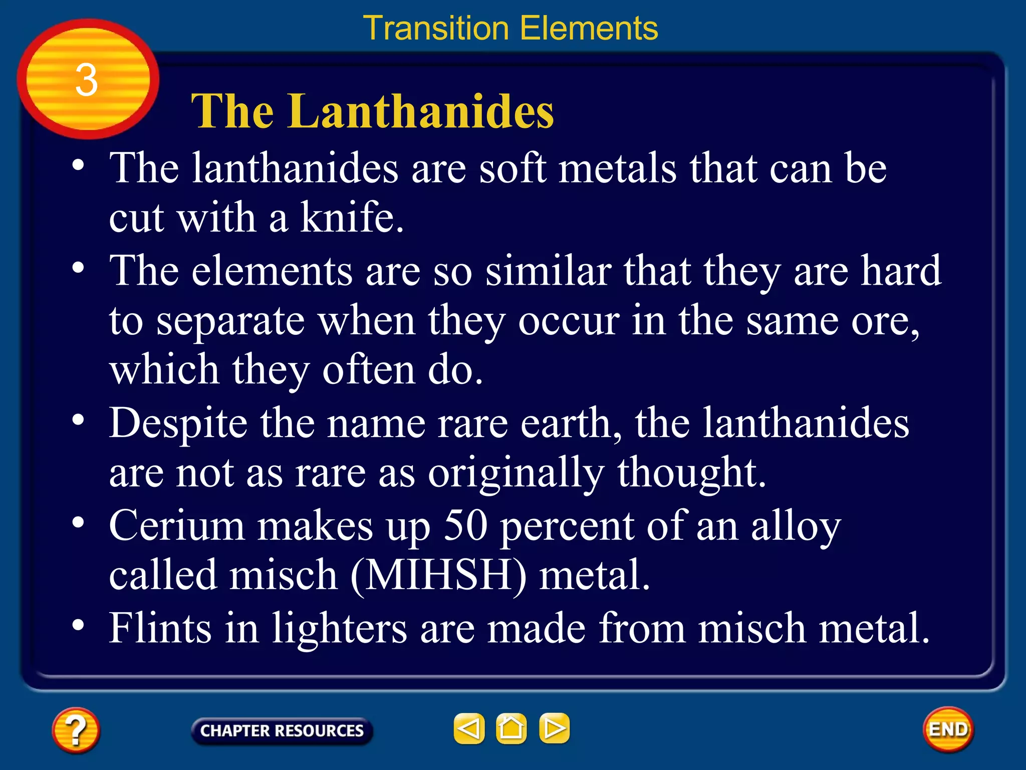 The Lanthanides The lanthanides are soft metals that can be cut with a knife. Transition Elements 3 The elements are so similar that they are hard to separate when they occur in the same ore, which they often do.  Despite the name rare earth, the lanthanides are not as rare as originally thought.  Cerium makes up 50 percent of an alloy called misch (MIHSH) metal. Flints in lighters are made from misch metal. 