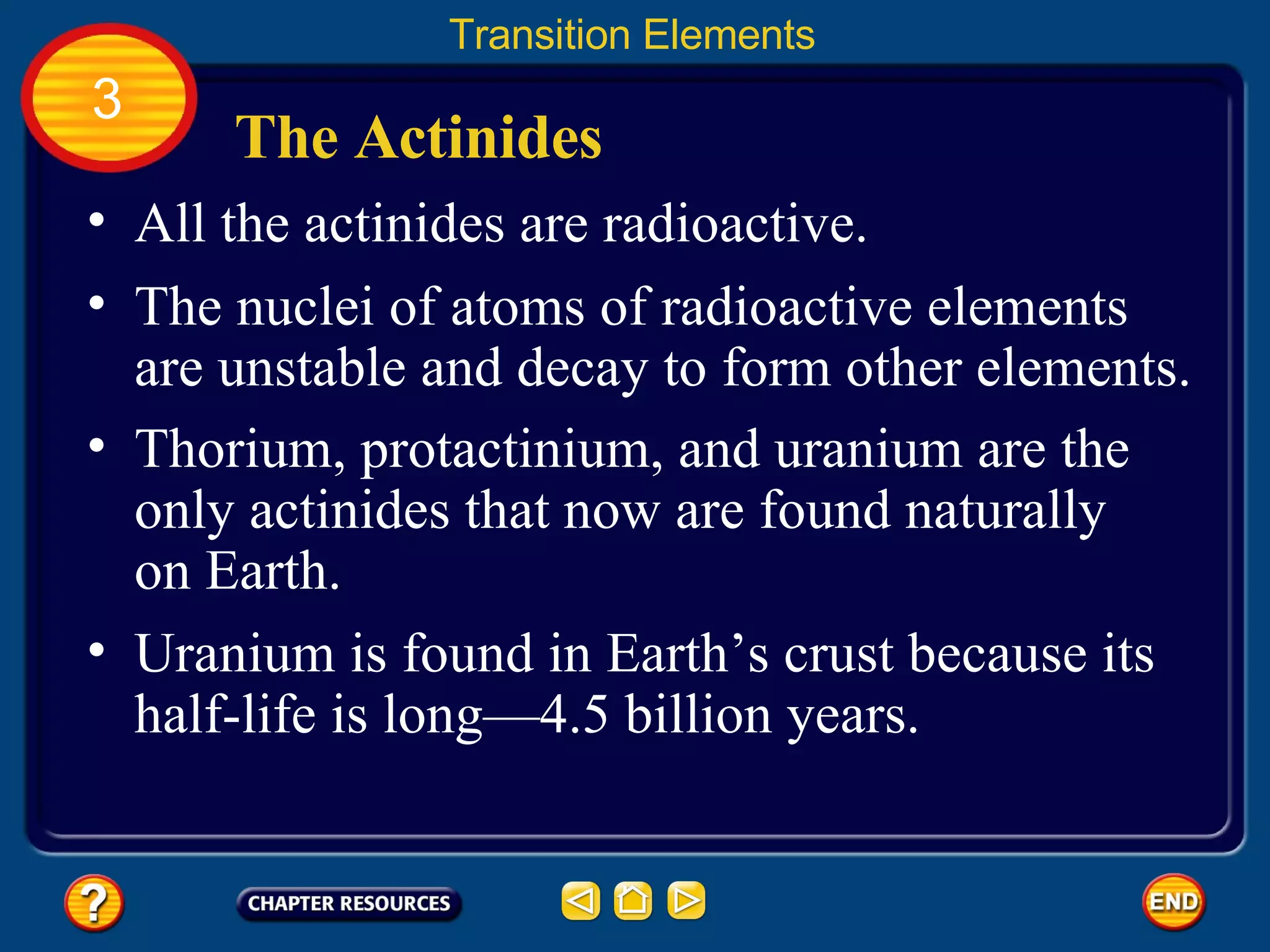 The Actinides All the actinides are radioactive.  Transition Elements 3 The nuclei of atoms of radioactive elements are unstable and decay to form other elements.  Thorium, protactinium, and uranium are the only actinides that now are found naturally on Earth.  Uranium is found in Earth’s crust because its half-life is long—4.5 billion years.  