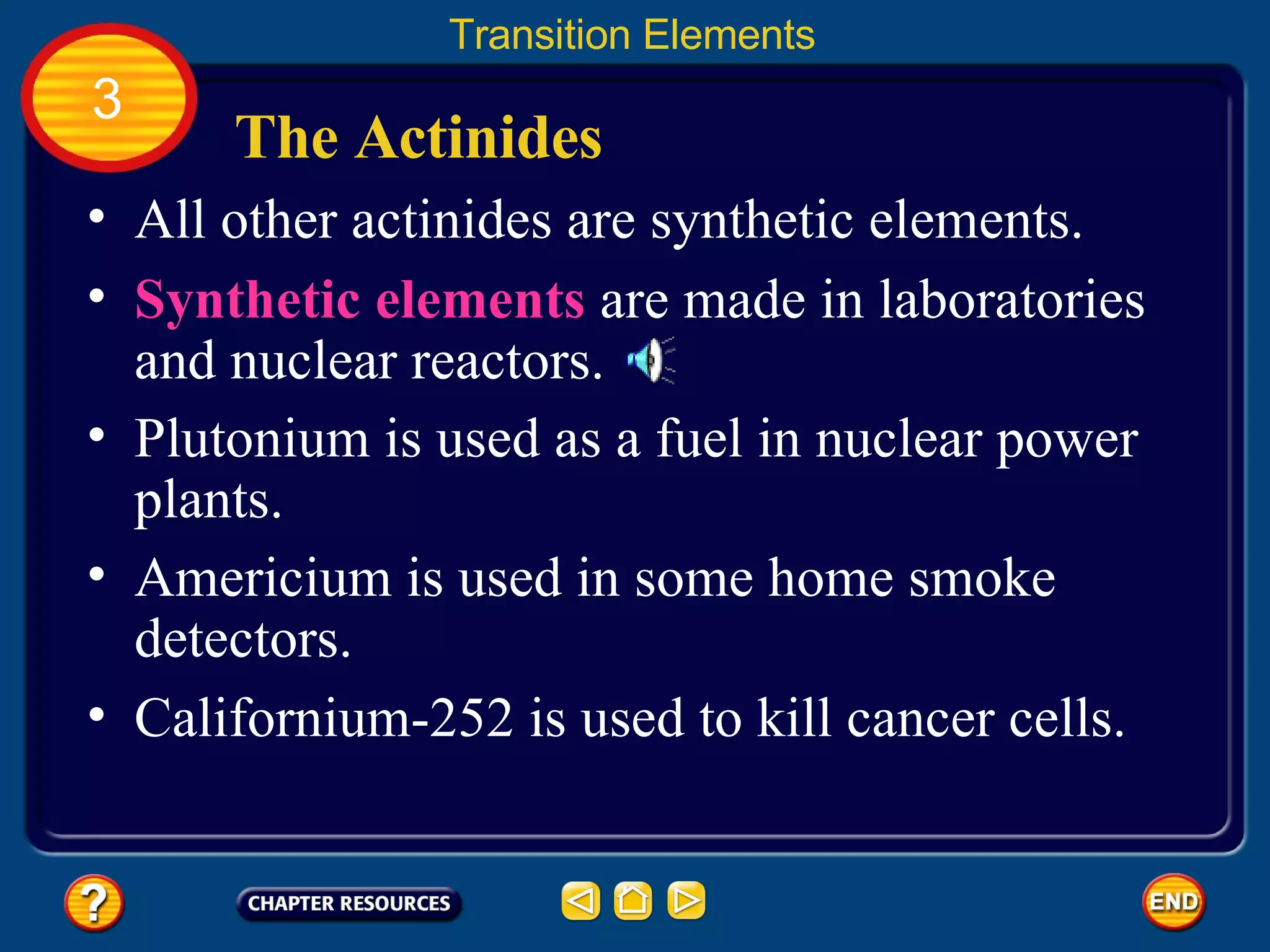 The Actinides All other actinides are synthetic elements.  Transition Elements 3 Synthetic elements   are made in laboratories and nuclear reactors.  Plutonium is used as a fuel in nuclear power plants.  Americium is used in some home smoke detectors.  Californium-252 is used to kill cancer cells. 