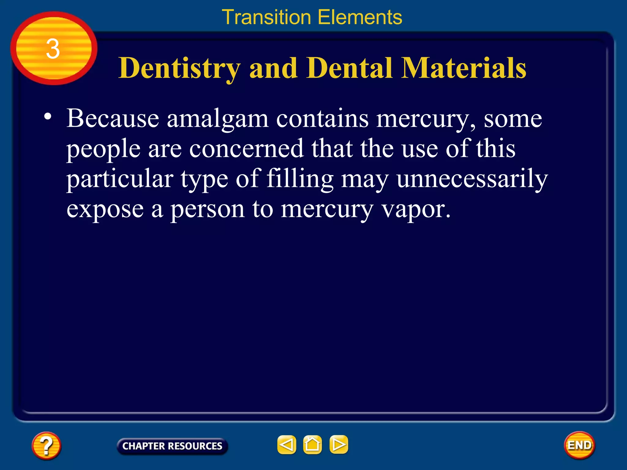 Dentistry and Dental Materials Because amalgam contains mercury, some people are concerned that the use of this particular type of filling may unnecessarily expose a person to mercury vapor.  Transition Elements 3 