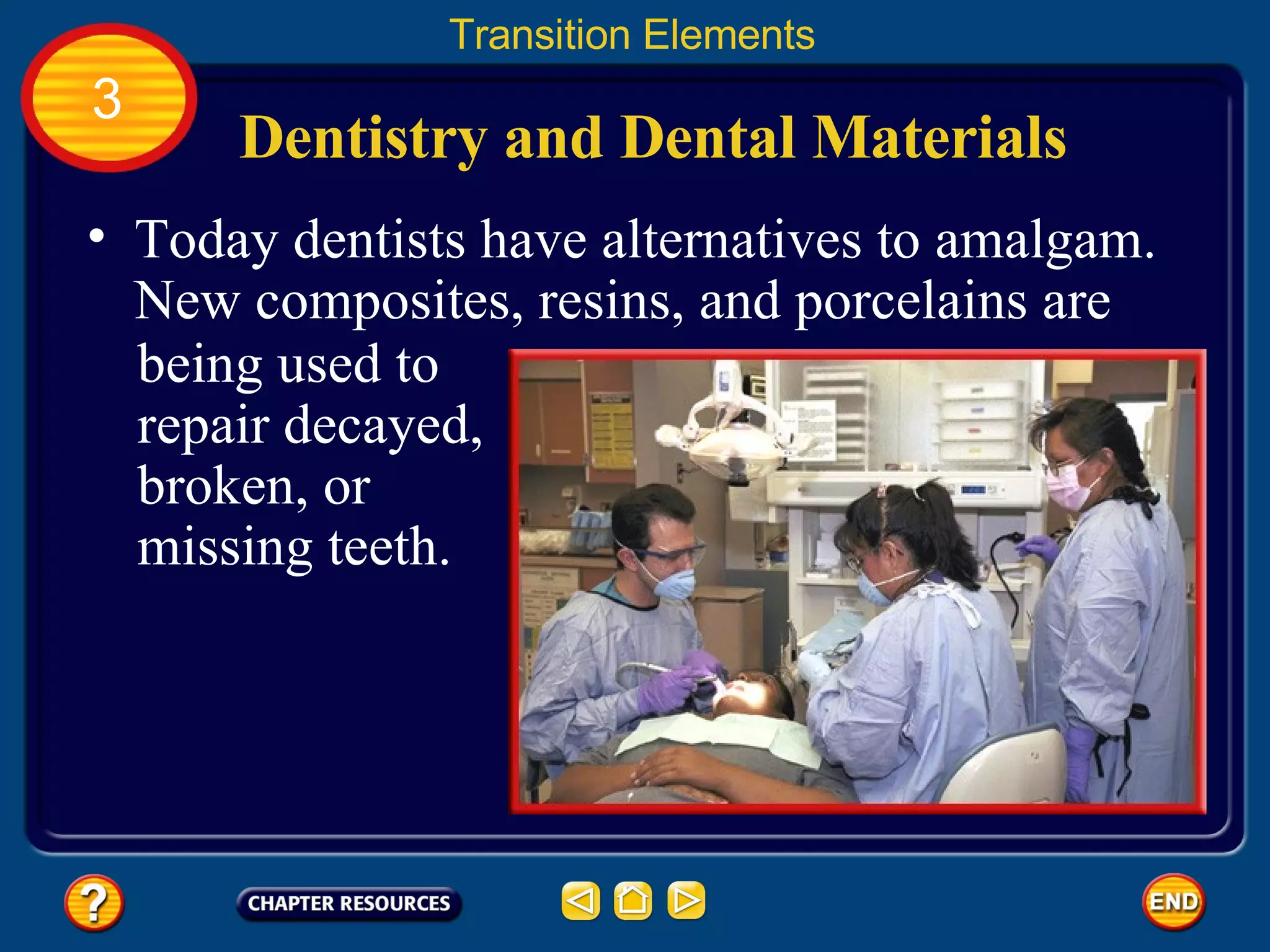 Dentistry and Dental Materials Transition Elements 3 Today dentists have alternatives to amalgam.  New composites, resins, and porcelains are being used to repair decayed, broken, or missing teeth. 