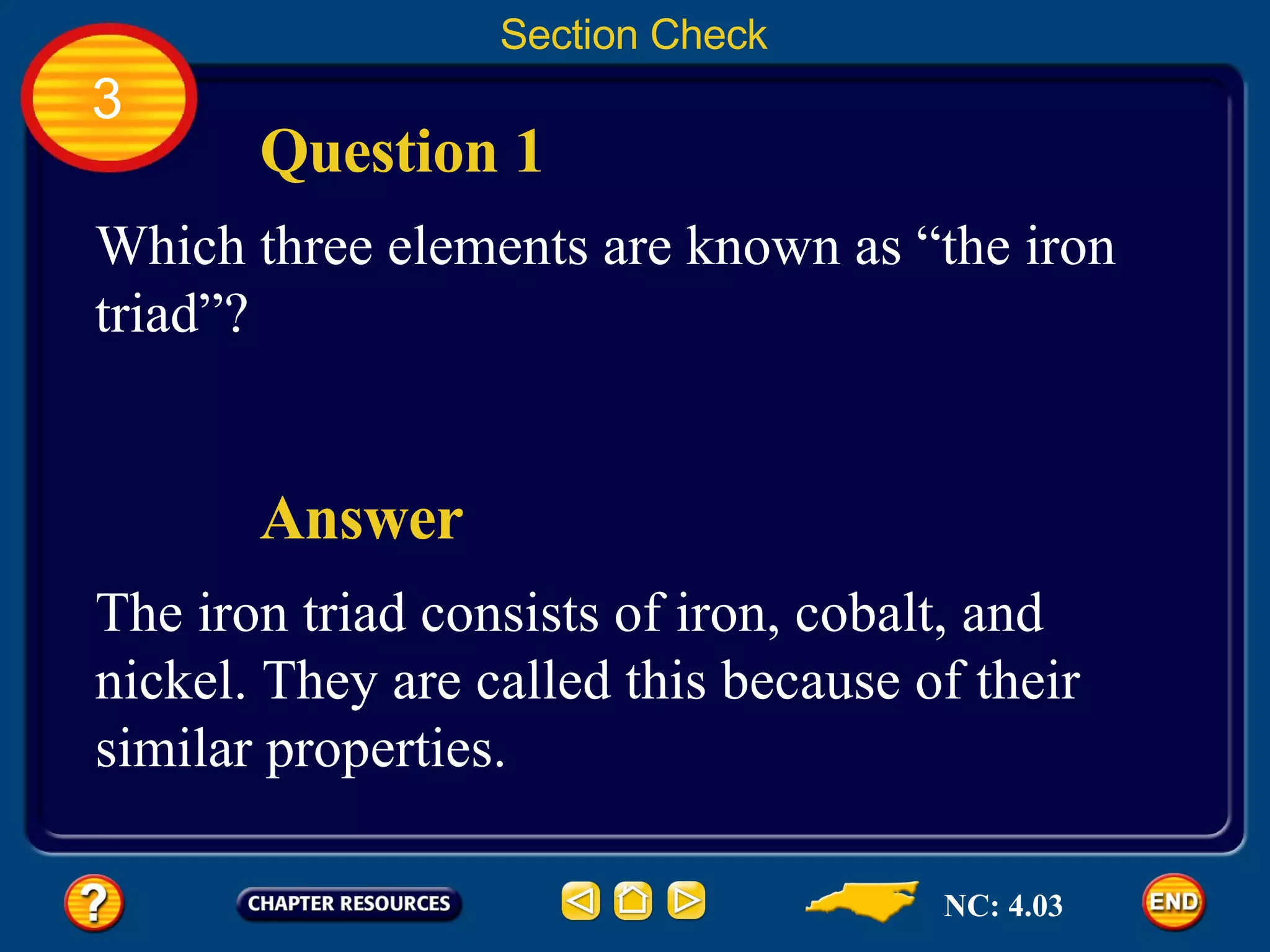 Section Check 3 Which three elements are known as “the iron triad”? Question 1 The iron triad consists of iron, cobalt, and nickel. They are called this because of their similar properties. Answer NC: 4.03 