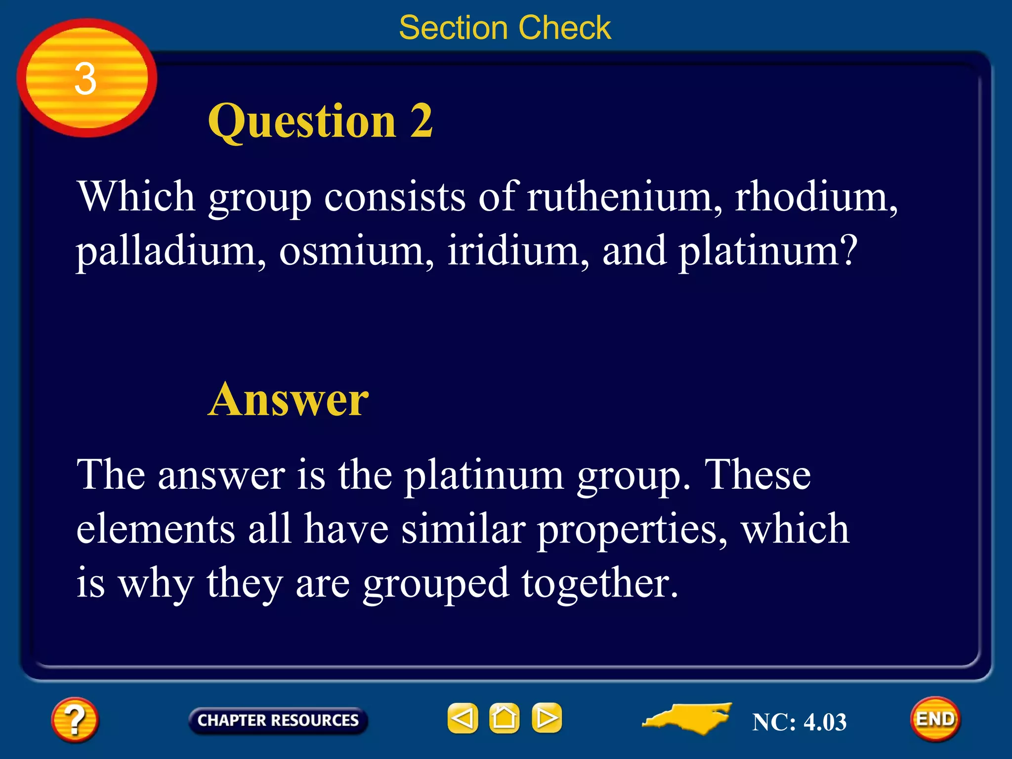 Section Check 3 Which group consists of ruthenium, rhodium, palladium, osmium, iridium, and platinum? Question 2 The answer is the platinum group. These elements all have similar properties, which is why they are grouped together. Answer NC: 4.03 