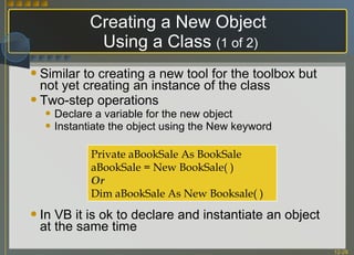 Creating a New Object  Using a Class  (1 of 2) Similar to creating a new tool for the toolbox but not yet creating an instance of the class Two-step operations Declare a variable for the new object Instantiate the object using the New keyword In VB it is ok to declare and instantiate an object at the same time Private aBookSale As BookSale aBookSale = New BookSale( ) Or Dim aBookSale As New Booksale( ) 