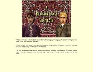Hello everyone and welcome back to my little Victorian legacy, the legacy where I am making my sims
live as if they were alive 150 years ago.

If there are any new readers amongst you, I suggest you go back and read the first eleven chapters,
otherwise this probably won't make too much sense.

Last time we were with the Legacys William had confided with Beth that he was in trouble and needed
help. If everyone has settled down with their cup if tea, lets join them as that conversation comes to a
close.
 