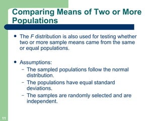 Comparing Means of Two or More Populations The  F  distribution is also used for testing whether two or more sample means came from the same or equal populations.  Assumptions: The sampled populations follow the normal distribution. The populations have equal standard deviations. The samples are randomly selected and are independent. 