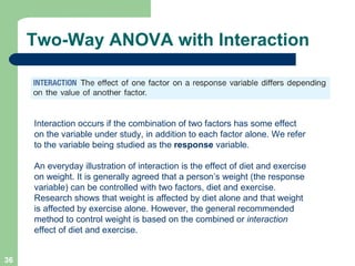 Two-Way ANOVA with Interaction Interaction occurs if the combination of two factors has some effect on the variable under study, in addition to each factor alone. We refer to the variable being studied as the  response  variable.  An everyday illustration of interaction is the effect of diet and exercise on weight. It is generally agreed that a person’s weight (the response variable) can be controlled with two factors, diet and exercise. Research shows that weight is affected by diet alone and that weight is affected by exercise alone. However, the general recommended method to control weight is based on the combined or  interaction  effect of diet and exercise. 