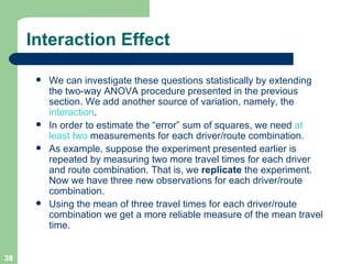 Interaction Effect We can investigate these questions statistically by extending the two-way ANOVA procedure presented in the previous section. We add another source of variation, namely, the  interaction .  In order to estimate the “error” sum of squares, we need  at least two  measurements for each driver/route combination.  As example, suppose the experiment presented earlier is repeated by measuring two more travel times for each driver and route combination. That is, we  replicate  the experiment. Now we have three new observations for each driver/route combination. Using the mean of three travel times for each driver/route combination we get a more reliable measure of the mean travel time. 