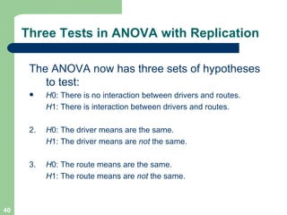 Three Tests in ANOVA with Replication The ANOVA now has three sets of hypotheses to test: H 0: There is no interaction between drivers and routes. H 1: There is interaction between drivers and routes. 2.  H 0: The driver means are the same. H 1: The driver means are  not  the same. 3.  H 0: The route means are the same. H 1: The route means are  not  the same. 