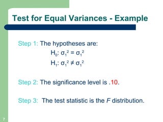 Step 1:  The hypotheses are: H 0 :  σ 1 2  =  σ 1 2   H 1 :  σ 1 2  ≠  σ 1 2   Step 2:  The significance level is . 10 .  Step 3:  The test statistic is the  F  distribution. Test for Equal Variances - Example 