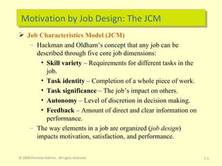 Motivation by Job Design: The JCM Job Characteristics Model (JCM) Hackman and Oldham’s concept that any job can be described through five core job dimensions: Skill variety  – Requirements for different tasks in the job. Task identity  – Completion of a whole piece of work. Task significance  – The job’s impact on others. Autonomy  – Level of discretion in decision making.  Feedback  – Amount of direct and clear information on performance. The way elements in a job are organized ( job design ) impacts motivation, satisfaction, and performance. © 2009 Prentice-Hall Inc.  All rights reserved. 7- 