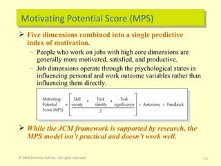 Motivating Potential Score (MPS) Five dimensions combined into a single predictive index of motivation. People who work on jobs with high core dimensions are generally more motivated, satisfied, and productive. Job dimensions operate through the psychological states in influencing personal and work outcome variables rather than influencing them directly. While the JCM framework is supported by research, the MPS model isn’t practical and doesn’t work well. © 2009 Prentice-Hall Inc.  All rights reserved. 7- 