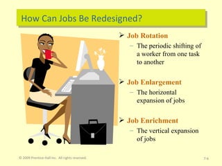 How Can Jobs Be Redesigned? Job Rotation The periodic shifting of a worker from one task to another Job Enlargement The horizontal expansion of jobs Job Enrichment The vertical expansion of jobs © 2009 Prentice-Hall Inc.  All rights reserved. 7- 