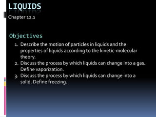 Liquids Chapter 12.1 Objectives Describe the motion of particles in liquids and the properties of liquids according to the kinetic-molecular theory. Discuss the process by which liquids can change into a gas. Define vaporization. Discuss the process by which liquids can change into a solid. Define freezing. 