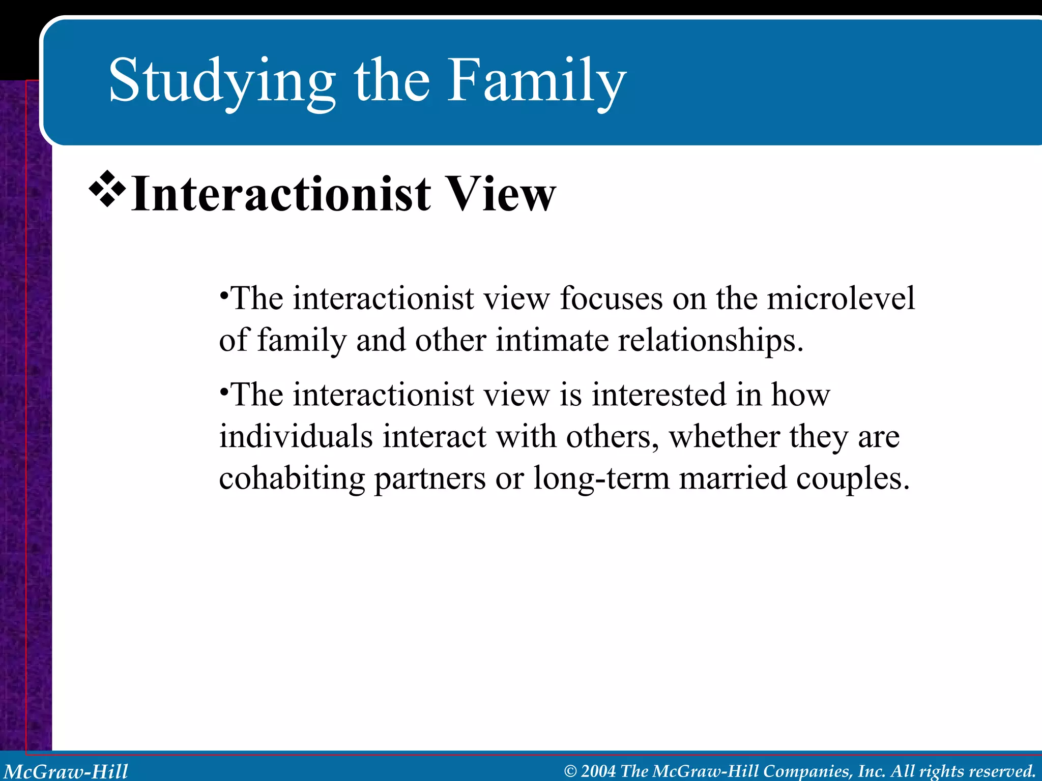 Studying the Family Interactionist View The interactionist view focuses on the microlevel of family and other intimate relationships. The interactionist view is interested in how individuals interact with others, whether they are cohabiting partners or long-term married couples. 