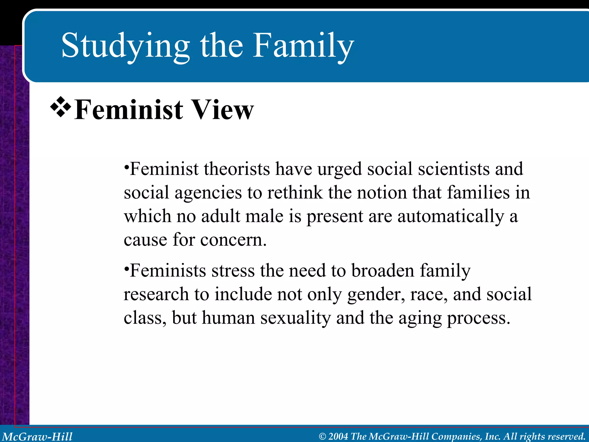 Studying the Family Feminist View Feminist theorists have urged social scientists and social agencies to rethink the notion that families in which no adult male is present are automatically a cause for concern. Feminists stress the need to broaden family research to include not only gender, race, and social class, but human sexuality and the aging process. 