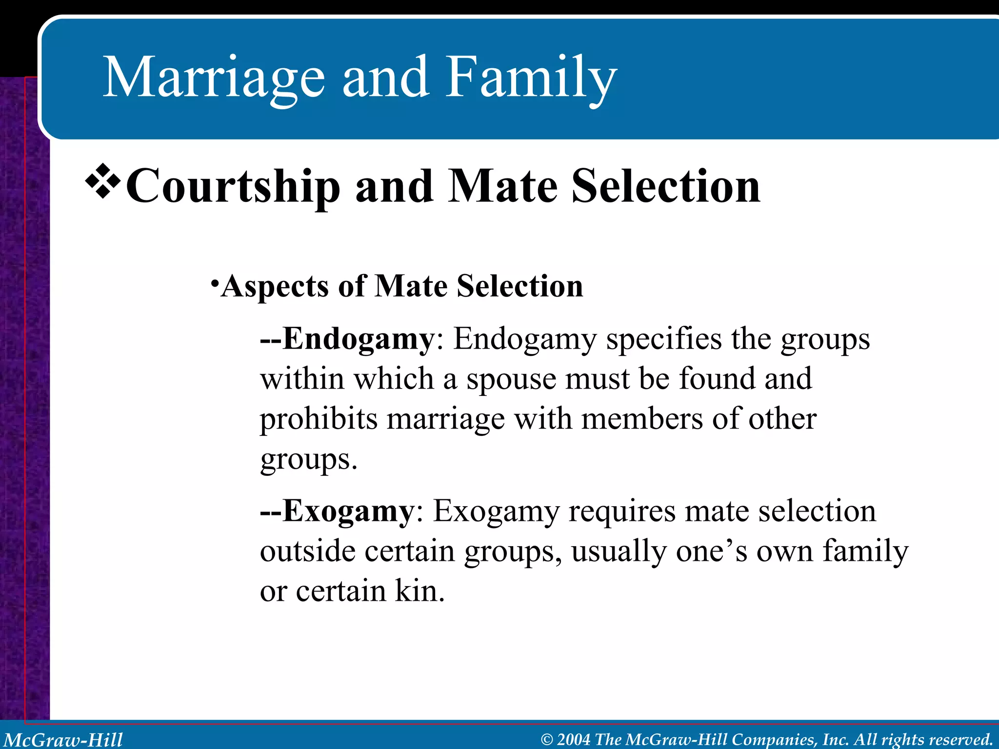 Marriage and Family Courtship and Mate Selection Aspects of Mate Selection --Endogamy : Endogamy specifies the groups within which a spouse must be found and prohibits marriage with members of other groups. --Exogamy : Exogamy requires mate selection outside certain groups, usually one’s own family or certain kin. 